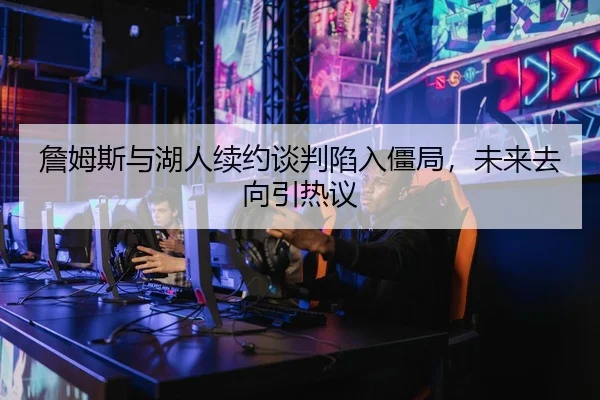 詹姆斯与湖人续约谈判陷入僵局，未来去向引热议
